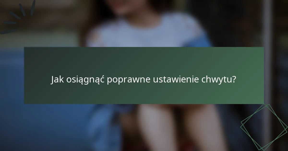 Jak osiągnąć poprawne ustawienie chwytu?
