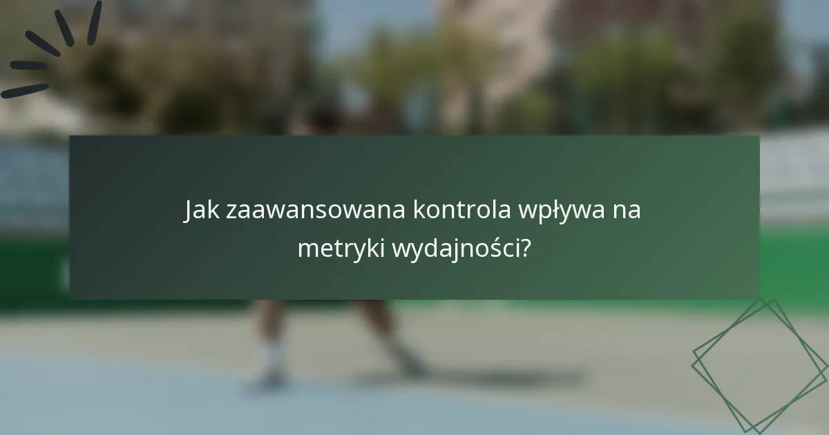 Jak zaawansowana kontrola wpływa na metryki wydajności?