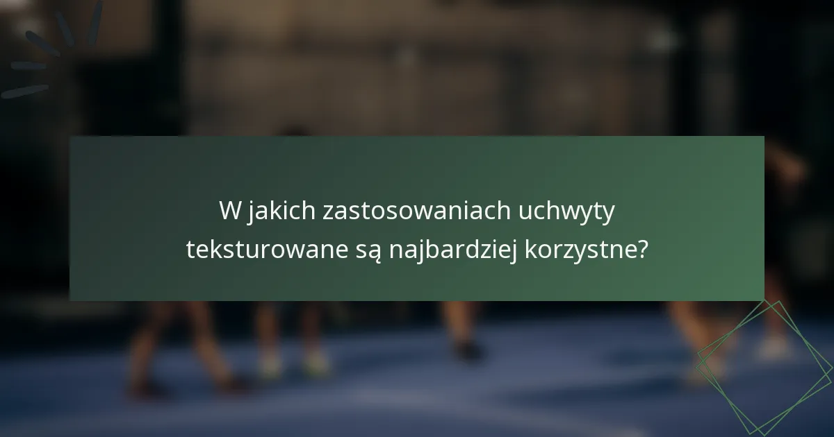 W jakich zastosowaniach uchwyty teksturowane są najbardziej korzystne?
